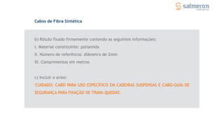 b) Rótulo fixado firmemente contendo as seguintes informações:
I. Material constituinte: poliamida
II. Número de referência: diâmetro de 2mm
III. Comprimentos em metros
Cabos de Fibra Sintética
c) Incluir o aviso:
'CUIDADO: CABO PARA USO ESPECÍFICO EM CADEIRAS SUSPENSAS E CABO-GUIA DE
SEGURANÇA PARA FIXAÇÃO DE TRAVA-QUEDAS'.
 