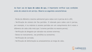- Perda do diâmetro máximo admissível para cabos com 6 pernas de 6 a 8%;
- Verificação do número de fios partidos. O tolerado para cabos com 6 pernas,
por exemplo, é no máximo 6 arames partidos em um comprimento de 6 vezes o
diâmetro do cabo (não mais que 3 arames partidos na mesma perna);
- Verificação do desgaste por abrasão nos arames externos;
- Danos no trancamento, nas presilhas ou acessórios;
- Verificação de corrosão;
- Verificação de deformação ou amassamentos ao longo do cabo.
Ao fazer uso de laços de cabos de aço, é importante verificar suas condições
antes de colocá-lo em serviço. Observe as seguintes características:
 