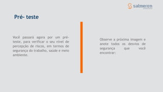 Pré- teste
Você passará agora por um pré-
teste, para verificar o seu nível de
percepção de riscos, em termos de
segurança do trabalho, saúde e meio
ambiente.
Observe a próxima imagem e
anote todos os desvios de
segurança que você
encontrar:
 