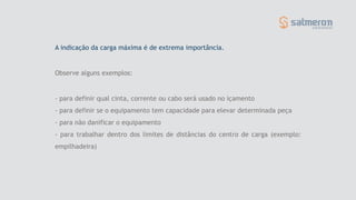 - para definir qual cinta, corrente ou cabo será usado no içamento
- para definir se o equipamento tem capacidade para elevar determinada peça
- para não danificar o equipamento
- para trabalhar dentro dos limites de distâncias do centro de carga (exemplo:
empilhadeira)
A indicação da carga máxima é de extrema importância.
Observe alguns exemplos:
 