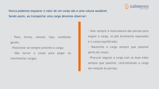 – Peso, forma, volume, tipo, condições
gerais;
– Posicionar-se sempre próximo a carga;
– Não torcer o corpo para pegar ou
movimentar cargas;
Nunca podemos esquecer o valor de um corpo são e uma coluna saudável.
Sendo assim, ao transportar uma carga devemos observar:
– Usar sempre a musculatura das pernas para
erguer a carga, os pés levemente separados
e o corpo equilibrado;
– Mantenha a carga sempre que possível
perto do corpo;
– Procurar segurar a carga com as duas mãos
sempre que possível, centralizando a carga
em relação às pernas;
 