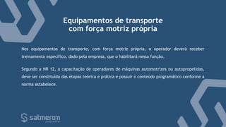 Equipamentos de transporte
com força motriz própria
Nos equipamentos de transporte, com força motriz própria, o operador deverá receber
treinamento específico, dado pela empresa, que o habilitará nessa função.
Segundo a NR 12, a capacitação de operadores de máquinas automotrizes ou autopropelidas,
deve ser constituída das etapas teórica e prática e possuir o conteúdo programático conforme a
norma estabelece.
 