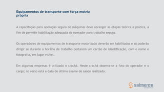 Equipamentos de transporte com força motriz
própria
A capacitação para operação segura de máquinas deve abranger as etapas teórica e prática, a
fim de permitir habilitação adequada do operador para trabalho seguro.
Os operadores de equipamentos de transporte motorizado deverão ser habilitados e só poderão
dirigir se durante o horário de trabalho portarem um cartão de identificação, com o nome e
fotografia, em lugar visível.
Em algumas empresas é utilizado o crachá. Neste crachá observa-se a foto do operador e o
cargo; no verso está a data do último exame de saúde realizado.
 