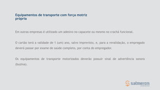 Equipamentos de transporte com força motriz
própria
Em outras empresas é utilizado um adesivo no capacete ou mesmo no crachá funcional.
O cartão terá a validade de 1 (um) ano, salvo imprevisto, e, para a revalidação, o empregado
deverá passar por exame de saúde completo, por conta do empregador.
Os equipamentos de transporte motorizados deverão possuir sinal de advertência sonora
(buzina).
 