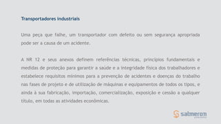 Transportadores industriais
Uma peça que falhe, um transportador com defeito ou sem segurança apropriada
pode ser a causa de um acidente.
A NR 12 e seus anexos definem referências técnicas, princípios fundamentais e
medidas de proteção para garantir a saúde e a integridade física dos trabalhadores e
estabelece requisitos mínimos para a prevenção de acidentes e doenças do trabalho
nas fases de projeto e de utilização de máquinas e equipamentos de todos os tipos, e
ainda à sua fabricação, importação, comercialização, exposição e cessão a qualquer
título, em todas as atividades econômicas.
 