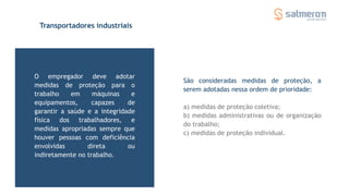 Transportadores industriais
O empregador deve adotar
medidas de proteção para o
trabalho em máquinas e
equipamentos, capazes de
garantir a saúde e a integridade
física dos trabalhadores, e
medidas apropriadas sempre que
houver pessoas com deficiência
envolvidas direta ou
indiretamente no trabalho.
São consideradas medidas de proteção, a
serem adotadas nessa ordem de prioridade:
a) medidas de proteção coletiva;
b) medidas administrativas ou de organização
do trabalho;
c) medidas de proteção individual.
 