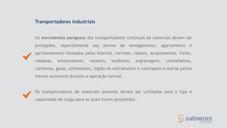 Transportadores industriais
Os movimentos perigosos dos transportadores contínuos de materiais devem ser
protegidos, especialmente nos pontos de esmagamento, agarramento e
aprisionamento formados pelas esteiras, correias, roletes, acoplamentos, freios,
roldanas, amostradores, volantes, tambores, engrenagens, cremalheiras,
correntes, guias, alinhadores, região do esticamento e contrapeso e outras partes
móveis acessíveis durante a operação normal.
Os transportadores de materiais somente devem ser utilizados para o tipo e
capacidade de carga para os quais foram projetados.
 