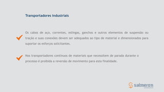 Transportadores industriais
Os cabos de aço, correntes, eslingas, ganchos e outros elementos de suspensão ou
tração e suas conexões devem ser adequados ao tipo de material e dimensionados para
suportar os esforços solicitantes.
Nos transportadores contínuos de materiais que necessitem de parada durante o
processo é proibida a reversão de movimento para esta finalidade.
 