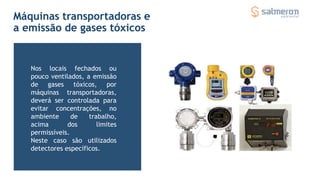 Máquinas transportadoras e
a emissão de gases tóxicos
Nos locais fechados ou
pouco ventilados, a emissão
de gases tóxicos, por
máquinas transportadoras,
deverá ser controlada para
evitar concentrações, no
ambiente de trabalho,
acima dos limites
permissíveis.
Neste caso são utilizados
detectores específicos.
 