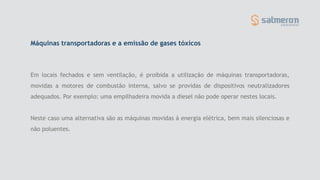 Máquinas transportadoras e a emissão de gases tóxicos
Em locais fechados e sem ventilação, é proibida a utilização de máquinas transportadoras,
movidas a motores de combustão interna, salvo se providas de dispositivos neutralizadores
adequados. Por exemplo: uma empilhadeira movida a diesel não pode operar nestes locais.
Neste caso uma alternativa são as máquinas movidas á energia elétrica, bem mais silenciosas e
não poluentes.
 