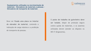 Equipamentos utilizados na movimentação de
materiais - Elevadores de materiais e pessoas –
Elevadores de transporte de materiais
Deve ser fixada uma placa no interior
do elevador de material, contendo a
indicação de carga máxima e a proibição
de transporte de pessoas.
O posto de trabalho do guincheiro deve
ser isolado, dispor de proteção segura
contra queda de materiais, e os assentos
utilizados devem atender ao disposto na
NR-17 (Ergonomia).
 