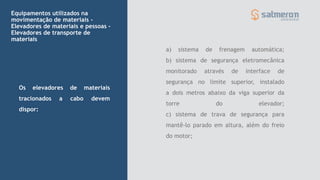 a) sistema de frenagem automática;
b) sistema de segurança eletromecânica
monitorado através de interface de
segurança no limite superior, instalado
a dois metros abaixo da viga superior da
torre do elevador;
c) sistema de trava de segurança para
mantê-lo parado em altura, além do freio
do motor;
Equipamentos utilizados na
movimentação de materiais -
Elevadores de materiais e pessoas –
Elevadores de transporte de
materiais
Os elevadores de materiais
tracionados a cabo devem
dispor:
 