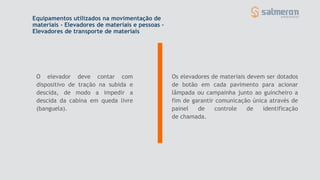 O elevador deve contar com
dispositivo de tração na subida e
descida, de modo a impedir a
descida da cabina em queda livre
(banguela).
Equipamentos utilizados na movimentação de
materiais - Elevadores de materiais e pessoas –
Elevadores de transporte de materiais
Os elevadores de materiais devem ser dotados
de botão em cada pavimento para acionar
lâmpada ou campainha junto ao guincheiro a
fim de garantir comunicação única através de
painel de controle de identificação
de chamada.
 