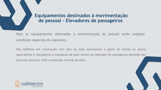Equipamentos destinados à movimentação
de pessoal - Elevadores de passageiros
Nos edifícios em construção com oito ou mais pavimentos a partir do térreo ou altura
equivalente é obrigatória a instalação de pelo menos um elevador de passageiros devendo seu
percurso alcançar toda a extensão vertical da obra.
Para os equipamentos destinados à movimentação do pessoal serão exigidas
condições especiais de segurança.
 