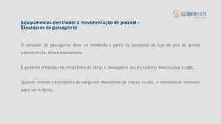 O elevador de passageiros deve ser instalado a partir da conclusão da laje de piso do quinto
pavimento ou altura equivalente.
É proibido o transporte simultâneo de carga e passageiros nos elevadores tracionados a cabo.
Quando ocorrer o transporte de carga nos elevadores de tração a cabo, o comando do elevador
deve ser externo.
Equipamentos destinados à movimentação de pessoal –
Elevadores de passageiros
 