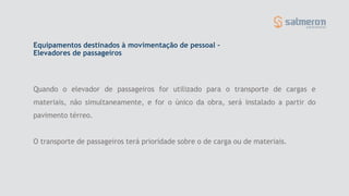 Quando o elevador de passageiros for utilizado para o transporte de cargas e
materiais, não simultaneamente, e for o único da obra, será instalado a partir do
pavimento térreo.
O transporte de passageiros terá prioridade sobre o de carga ou de materiais.
Equipamentos destinados à movimentação de pessoal –
Elevadores de passageiros
 