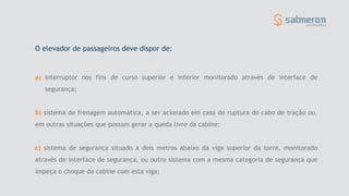 a) interruptor nos fins de curso superior e inferior monitorado através de interface de
segurança;
b) sistema de frenagem automática, a ser acionado em caso de ruptura do cabo de tração ou,
em outras situações que possam gerar a queda livre da cabine;
c) sistema de segurança situado a dois metros abaixo da viga superior da torre, monitorado
através de interface de segurança, ou outro sistema com a mesma categoria de segurança que
impeça o choque da cabine com esta viga;
O elevador de passageiros deve dispor de:
 