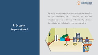 Pré- teste
Resposta – Parte 2
Os cilindros perto do disjuntor, à esquerda, contém
um gás inflamável; os 3 tambores, ao lado do
soldador, possuem os dizeres “inflamável”; à frente
do soldador um trabalhador com um maçarico;
 