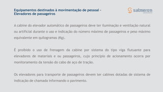 A cabine do elevador automático de passageiros deve ter iluminação e ventilação natural
ou artificial durante o uso e indicação do número máximo de passageiros e peso máximo
equivalente em quilogramas (Kg).
É proibido o uso de frenagem da cabine por sistema do tipo viga flutuante para
elevadores de materiais e ou passageiros, cujo princípio de acionamento ocorra por
monitoramento da tensão do cabo de aço de tração.
Os elevadores para transporte de passageiros devem ter cabines dotadas de sistema de
indicação de chamada informando o pavimento.
Equipamentos destinados à movimentação de pessoal –
Elevadores de passageiros
 