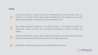 Gruas
A ponta da lança e o cabo de aço de levantamento da carga devem ficar, no
mínimo, a 3m (três metros) de qualquer obstáculo e ter afastamento da rede
elétrica que atenda à orientação da concessionária local.
Para distanciamentos inferiores a 3m (três metros), a interferência deverá ser
objeto de análise técnica, por profissional habilitado, dentro do plano de
cargas.
A área de cobertura da grua, bem como interferências com áreas além do limite
da obra, deverão estar previstas no plano de cargas respectivo.
É proibida a utilização de gruas para o transporte de pessoas.
 