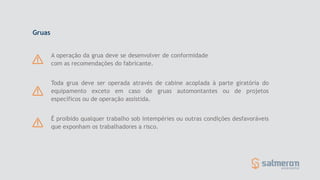 Toda grua deve ser operada através de cabine acoplada à parte giratória do
equipamento exceto em caso de gruas automontantes ou de projetos
específicos ou de operação assistida.
A operação da grua deve se desenvolver de conformidade
com as recomendações do fabricante.
É proibido qualquer trabalho sob intempéries ou outras condições desfavoráveis
que exponham os trabalhadores a risco.
Gruas
 