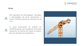Para operações de telescopagem, montagem
e desmontagem de gruas ascensionais, o
sistema hidráulico deverá ser operado fora da
torre.
As gruas ascensionais só poderão ser
utilizadas quando suas escadas de sustentação
dispuserem de sistema de fixação ou quadro-
guia que garantam seu paralelismo.
Gruas
 