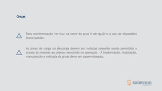 Para movimentação vertical na torre da grua é obrigatório o uso de dispositivo
trava-quedas.
As áreas de carga ou descarga devem ser isoladas somente sendo permitido o
acesso às mesmas ao pessoal envolvido na operação. A implantação, instalação,
manutenção e retirada de gruas deve ser supervisionada.
Gruas
 