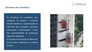 Os elevadores de cremalheira para
transporte de pessoas e materiais
deverão obedecer às especificações do
fabricante para montagem, operação,
manutenção e desmontagem, e estar
sob responsabilidade de profissional
legalmente habilitado.
Os manuais de orientação do fabricante
deverão estar à disposição, no canteiro
de obra.
Elevadores de Cremalheira
 