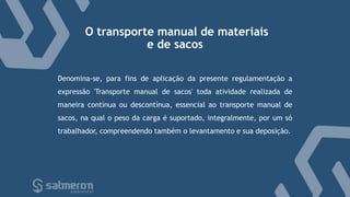 O transporte manual de materiais
e de sacos
Denomina-se, para fins de aplicação da presente regulamentação a
expressão 'Transporte manual de sacos' toda atividade realizada de
maneira contínua ou descontínua, essencial ao transporte manual de
sacos, na qual o peso da carga é suportado, integralmente, por um só
trabalhador, compreendendo também o levantamento e sua deposição.
 