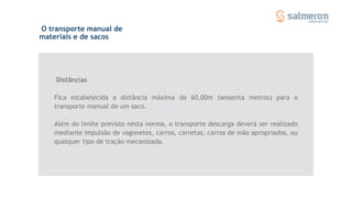 O transporte manual de
materiais e de sacos
Distâncias
Fica estabelecida a distância máxima de 60,00m (sessenta metros) para o
transporte manual de um saco.
Além do limite previsto nesta norma, o transporte descarga deverá ser realizado
mediante impulsão de vagonetes, carros, carretas, carros de mão apropriados, ou
qualquer tipo de tração mecanizada.
 
