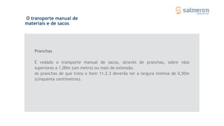 O transporte manual de
materiais e de sacos
Pranchas
É vedado o transporte manual de sacos, através de pranchas, sobre vãos
superiores a 1,00m (um metro) ou mais de extensão.
As pranchas de que trata o item 11.2.3 deverão ter a largura mínima de 0,50m
(cinquenta centímetros).
 