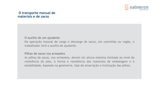 O transporte manual de
materiais e de sacos
O auxílio de um ajudante
Na operação manual de carga e descarga de sacos, em caminhão ou vagão, o
trabalhador terá o auxílio de ajudante.
Pilhas de sacos nos armazéns
As pilhas de sacos, nos armazéns, devem ter altura máxima limitada ao nível de
resistência do piso, à forma e resistência dos materiais de embalagem e à
estabilidade, baseada na geometria, tipo de amarração e inclinação das pilhas.
 