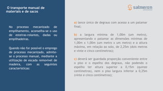 O transporte manual de
materiais e de sacos
Quando não for possível o emprego
de processo mecanizado, admite-
se o processo manual, mediante a
utilização de escada removível de
madeira, com as seguintes
características:
No processo mecanizado de
empilhamento, aconselha-se o uso
de esteiras-rolantes, dadas ou
empilhadeiras.
a) lance único de degraus com acesso a um patamar
final;
b) a largura mínima de 1,00m (um metro),
apresentando o patamar as dimensões mínimas de
1,00m x 1,00m (um metro x um metro) e a altura
máxima, em relação ao solo, de 2,25m (dois metros
e vinte e cinco centímetros);
c) deverá ser guardada proporção conveniente entre
o piso e o espelho dos degraus, não podendo o
espelho ter altura superior a 0,15m (quinze
centímetros), nem o piso largura inferior a 0,25m
(vinte e cinco centímetros);
 