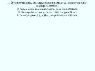 1. Cinto de segurança, capacete, calçado de segurança, protetor auricular
(quando necessário).
2. Pneus, freios, comandos, buzina, luzes, óleo e bateria.
3. Nunca pular, permanecer com cinto e segurar firme.
4. Evita tombamentos, acidentes e perda de estabilidade.
 