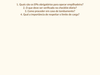 1. Quais são os EPIs obrigatórios para operar empilhadeira?
2. O que deve ser verificado no checklist diário?
3. Como proceder em caso de tombamento?
4. Qual a importância de respeitar o limite de carga?
 