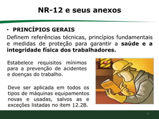 12
NR-12 e seus anexos
• PRINCÍPIOS GERAIS
Definem referências técnicas, princípios fundamentais
e medidas de proteção para garantir a saúde e a
integridade física dos trabalhadores.
Estabelece requisitos mínimos
para a prevenção de acidentes
e doenças do trabalho.
Deve ser aplicada em todos os
tipos de máquinas equipamentos
novas e usadas, salvos as e
exceções listadas no item 12.2B.
 
