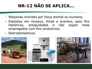 13
NR-12 NÃO SE APLICA...
- Máquinas movidas por força animal ou humana;
- Expostos em museus, feiras e eventos, para fins
históricos, antiguidades e não sejam mais
empregados com fins produtivos;
- Eletrodomésticos.
 