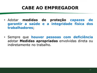14
CABE AO EMPREGADOR
• Adotar medidas de proteção capazes de
garantir a saúde e a integridade física dos
trabalhadores;
• Sempre que houver pessoas com deficiência
adotar Medidas apropriadas envolvidas direta ou
indiretamente no trabalho.
 