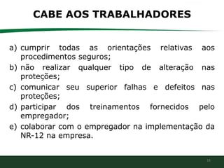 16
CABE AOS TRABALHADORES
a) cumprir todas as orientações relativas aos
procedimentos seguros;
b) não realizar qualquer tipo de alteração nas
proteções;
c) comunicar seu superior falhas e defeitos nas
proteções;
d) participar dos treinamentos fornecidos pelo
empregador;
e) colaborar com o empregador na implementação da
NR-12 na empresa.
 