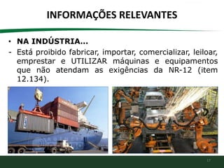 17
INFORMAÇÕES RELEVANTES
• NA INDÚSTRIA...
- Está proibido fabricar, importar, comercializar, leiloar,
emprestar e UTILIZAR máquinas e equipamentos
que não atendam as exigências da NR-12 (item
12.134).
 