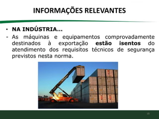 18
INFORMAÇÕES RELEVANTES
• NA INDÚSTRIA...
- As máquinas e equipamentos comprovadamente
destinados à exportação estão isentos do
atendimento dos requisitos técnicos de segurança
previstos nesta norma.
 