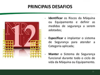 20
PRINCIPAIS DESAFIOS
- Identificar os Riscos da Máquina
ou Equipamento e definir as
medidas de segurança a serem
adotadas;
- Especificar e implantar o sistema
de Segurança para atender a
Categoria aplicada;
- Manter o Sistema de Segurança
funcional durante todo o ciclo de
vida da Máquina ou Equipamento.
 