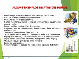 © Gestamp 2017 10
NR-12 – Segurança no Trabalho em Máquinas e
Equipamentos
ALGUNS EXEMPLOS DE ATOS INSEGUROS
• Operar máquinas ou equipamentos sem habilitação ou permissão;
• Não usar os EPI’s determinados pela empresa;
• Ficar junto ou sob cargas suspensas;
• Realizar manutenção, ajustes ou limpeza em máquinas ou equipamentos
em movimento;
• Burlar / Inutilizar os dispositivos de segurança.
• Usar adornos ou roupas inadequadas durante a operação de máquinas e
equipamentos.
• Transportar ou empilhar de modo inseguro;
• Tentar ganhar tempo, trabalhando com pressa ou excesso de velocidade;
• Expor partes do corpo, a partes móveis de maquinas ou equipamentos.
• Improvisar ou fazer uso de ferramenta inadequada à tarefa exigida;
• Manipular produtos químicos de forma imprópria;
• Fumar em lugar proibido;
• Consumir drogas, ou bebidas alcoólicas durante a jornada de trabalho;
 