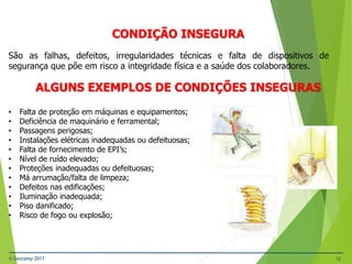 © Gestamp 2017 12
NR-12 – Segurança no Trabalho em Máquinas e
Equipamentos
CONDIÇÃO INSEGURA
São as falhas, defeitos, irregularidades técnicas e falta de dispositivos de
segurança que põe em risco a integridade física e a saúde dos colaboradores.
ALGUNS EXEMPLOS DE CONDIÇÕES INSEGURAS
• Falta de proteção em máquinas e equipamentos;
• Deficiência de maquinário e ferramental;
• Passagens perigosas;
• Instalações elétricas inadequadas ou defeituosas;
• Falta de fornecimento de EPI’s;
• Nível de ruído elevado;
• Proteções inadequadas ou defeituosas;
• Má arrumação/falta de limpeza;
• Defeitos nas edificações;
• Iluminação inadequada;
• Piso danificado;
• Risco de fogo ou explosão;
 