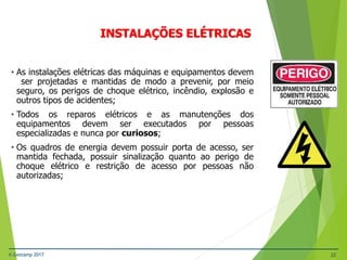 © Gestamp 2017 22
NR-12 – Segurança no Trabalho em Máquinas e
Equipamentos
INSTALAÇÕES ELÉTRICAS
• As instalações elétricas das máquinas e equipamentos devem
ser projetadas e mantidas de modo a prevenir, por meio
seguro, os perigos de choque elétrico, incêndio, explosão e
outros tipos de acidentes;
• Todos os reparos elétricos e as manutenções dos
equipamentos devem ser executados por pessoas
especializadas e nunca por curiosos;
• Os quadros de energia devem possuir porta de acesso, ser
mantida fechada, possuir sinalização quanto ao perigo de
choque elétrico e restrição de acesso por pessoas não
autorizadas;
 