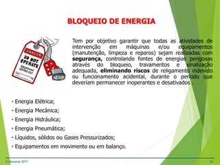 © Gestamp 2017 23
NR-12 – Segurança no Trabalho em Máquinas e
Equipamentos
BLOQUEIO DE ENERGIA
Tem por objetivo garantir que todas as atividades de
intervenção em máquinas e/ou equipamentos
(manutenção, limpeza e reparos) sejam realizadas com
segurança, controlando fontes de energias perigosas
através do bloqueio, travamentos e sinalização
adequada, eliminando riscos de religamento indevido
ou funcionamento acidental, durante o período que
deveriam permanecer inoperantes e desativados .
• Energia Elétrica;
• Energia Mecânica;
• Energia Hidráulica;
• Energia Pneumática;
• Líquidos, sólidos ou Gases Pressurizados;
• Equipamentos em movimento ou em balanço.
 