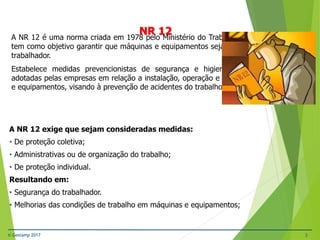 © Gestamp 2017 3
A NR 12 é uma norma criada em 1978 pelo Ministério do Trabalho e Emprego (MTE), e
tem como objetivo garantir que máquinas e equipamentos sejam seguros para o uso do
trabalhador.
Estabelece medidas prevencionistas de segurança e higiene do trabalho a serem
adotadas pelas empresas em relação a instalação, operação e manutenção de máquinas
e equipamentos, visando à prevenção de acidentes do trabalho.
NR-12 – Segurança no Trabalho em Máquinas e
Equipamentos
NR 12
A NR 12 exige que sejam consideradas medidas:
• De proteção coletiva;
• Administrativas ou de organização do trabalho;
• De proteção individual.
Resultando em:
• Segurança do trabalhador.
• Melhorias das condições de trabalho em máquinas e equipamentos;
 