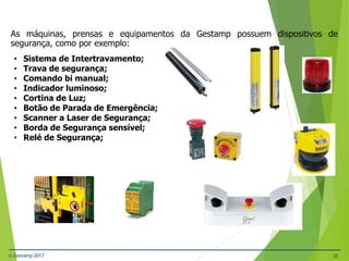 © Gestamp 2017 32
NR-12 – Segurança no Trabalho em Máquinas e
Equipamentos
As máquinas, prensas e equipamentos da Gestamp possuem dispositivos de
segurança, como por exemplo:
• Sistema de Intertravamento;
• Trava de segurança;
• Comando bi manual;
• Indicador luminoso;
• Cortina de Luz;
• Botão de Parada de Emergência;
• Scanner a Laser de Segurança;
• Borda de Segurança sensível;
• Relé de Segurança;
 