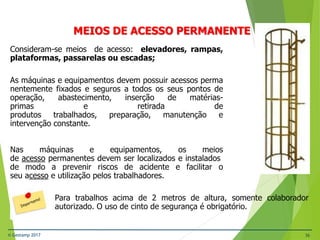 © Gestamp 2017 36
NR-12 – Segurança no Trabalho em Máquinas e
Equipamentos
MEIOS DE ACESSO PERMANENTE
Consideram-se meios de acesso: elevadores, rampas,
plataformas, passarelas ou escadas;
As máquinas e equipamentos devem possuir acessos perma
nentemente fixados e seguros a todos os seus pontos de
operação, abastecimento, inserção de matérias-
primas e retirada de
produtos trabalhados, preparação, manutenção e
intervenção constante.
Nas máquinas e equipamentos, os meios
de acesso permanentes devem ser localizados e instalados
de modo a prevenir riscos de acidente e facilitar o
seu acesso e utilização pelos trabalhadores.
Para trabalhos acima de 2 metros de altura, somente colaborador
autorizado. O uso de cinto de segurança é obrigatório.
 