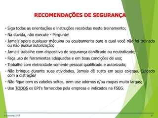 © Gestamp 2017 37
NR-12 – Segurança no Trabalho em Máquinas e
Equipamentos
RECOMENDAÇÕES DE SEGURANÇA
• Siga todas as orientações e instruções recebidas neste treinamento;
• Na dúvida, não execute - Pergunte!
• Jamais opere qualquer máquina ou equipamento para o qual você não foi treinado
ou não possui autorização;
• Jamais trabalhe com dispositivo de segurança danificado ou neutralizado;
• Faça uso de ferramentas adequadas e em boas condições de uso;
• Trabalho com eletricidade somente pessoal qualificado e autorizado;
• Não brinque durante suas atividades. Jamais dê susto em seus colegas. Cuidado
com a distração!
• Não fique com os cabelos soltos, nem use adornos e/ou roupas muito largas;
• Use TODOS os EPI’s fornecidos pela empresa e indicados na FSEG.
 
